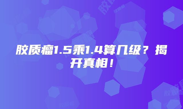 胶质瘤1.5乘1.4算几级？揭开真相！