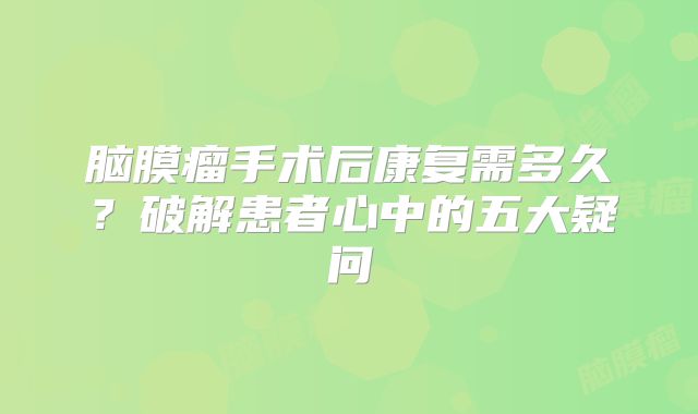 脑膜瘤手术后康复需多久？破解患者心中的五大疑问