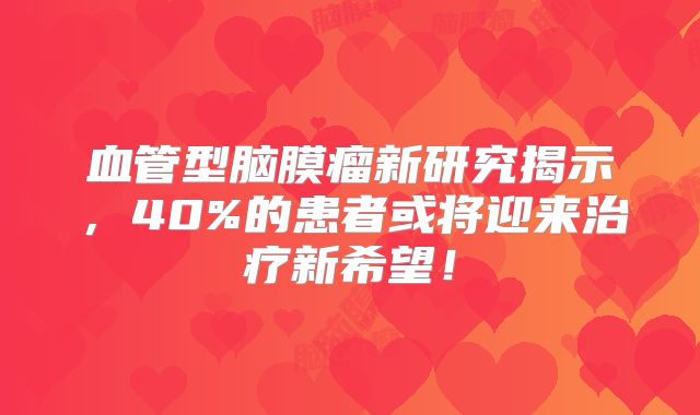 血管型脑膜瘤新研究揭示，40%的患者或将迎来治疗新希望！