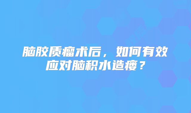 脑胶质瘤术后，如何有效应对脑积水造瘘？