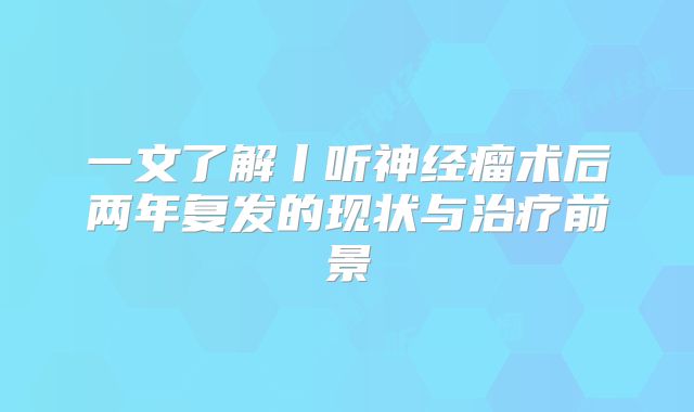 一文了解丨听神经瘤术后两年复发的现状与治疗前景