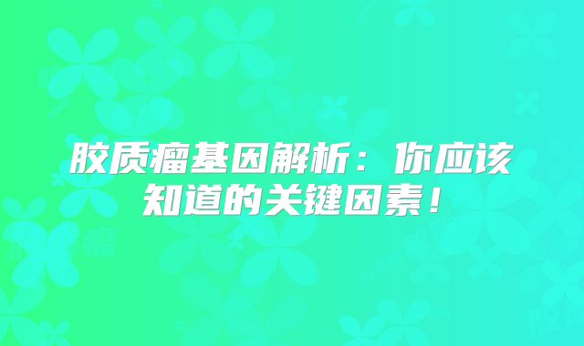 胶质瘤基因解析：你应该知道的关键因素！