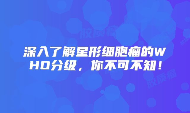 深入了解星形细胞瘤的WHO分级，你不可不知！