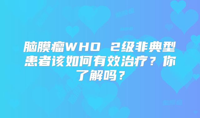 脑膜瘤WHO 2级非典型患者该如何有效治疗？你了解吗？
