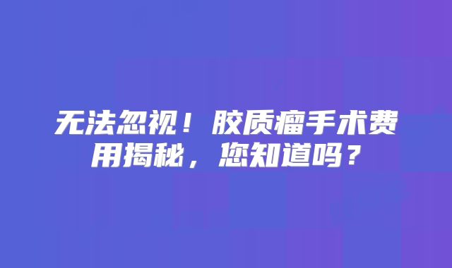 无法忽视！胶质瘤手术费用揭秘，您知道吗？