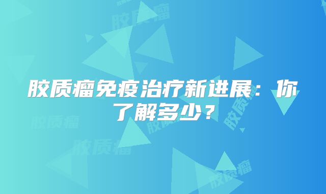 胶质瘤免疫治疗新进展：你了解多少？