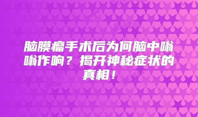 脑膜瘤手术后为何脑中嗡嗡作响？揭开神秘症状的真相！