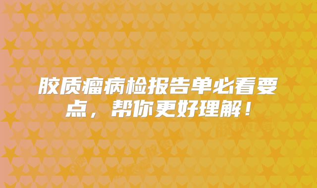 胶质瘤病检报告单必看要点，帮你更好理解！