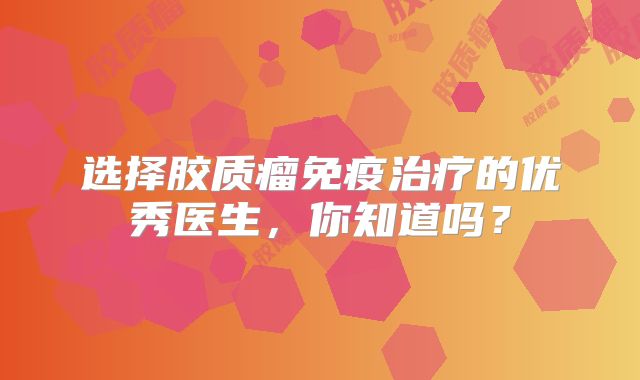 选择胶质瘤免疫治疗的优秀医生，你知道吗？