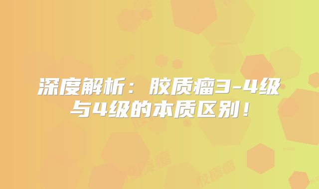深度解析：胶质瘤3-4级与4级的本质区别！