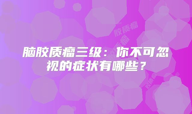 脑胶质瘤三级：你不可忽视的症状有哪些？