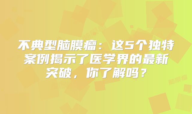 不典型脑膜瘤：这5个独特案例揭示了医学界的最新突破，你了解吗？