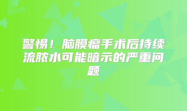 警惕！脑膜瘤手术后持续流脓水可能暗示的严重问题