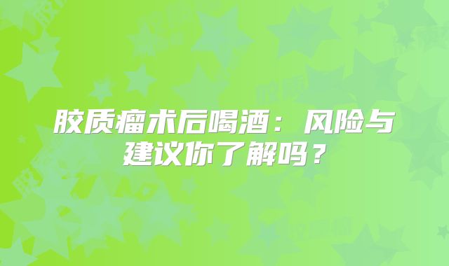 胶质瘤术后喝酒：风险与建议你了解吗？