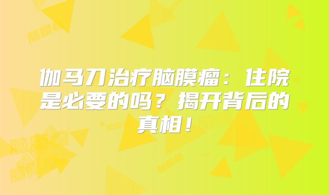 伽马刀治疗脑膜瘤：住院是必要的吗？揭开背后的真相！