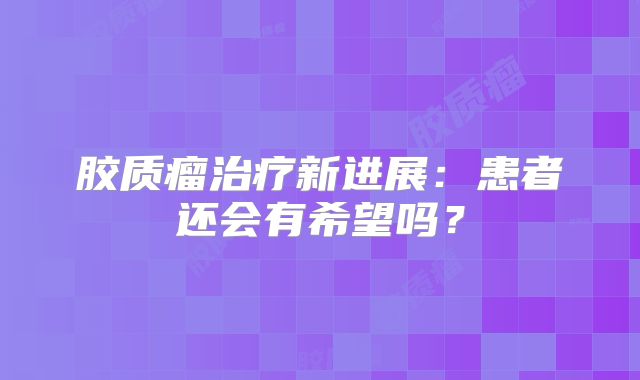 胶质瘤治疗新进展：患者还会有希望吗？