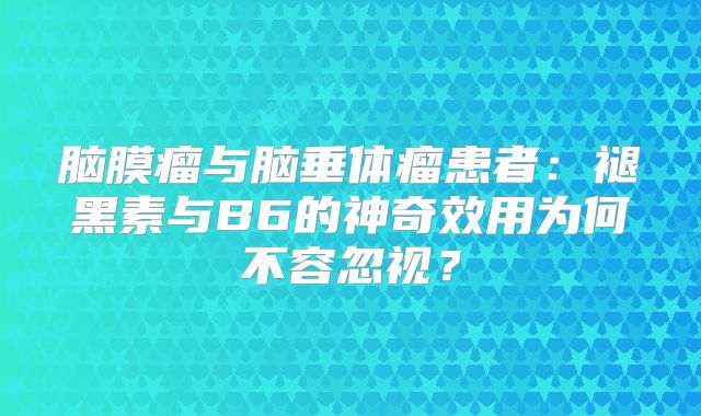 脑膜瘤与脑垂体瘤患者：褪黑素与B6的神奇效用为何不容忽视？