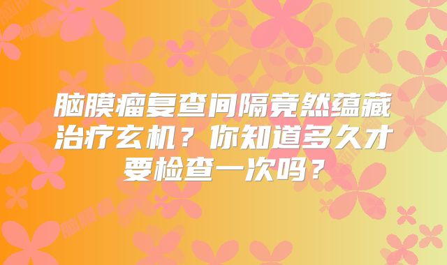 脑膜瘤复查间隔竟然蕴藏治疗玄机？你知道多久才要检查一次吗？
