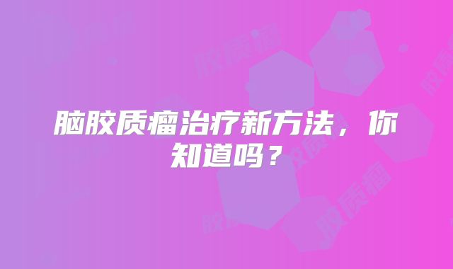 脑胶质瘤治疗新方法，你知道吗？