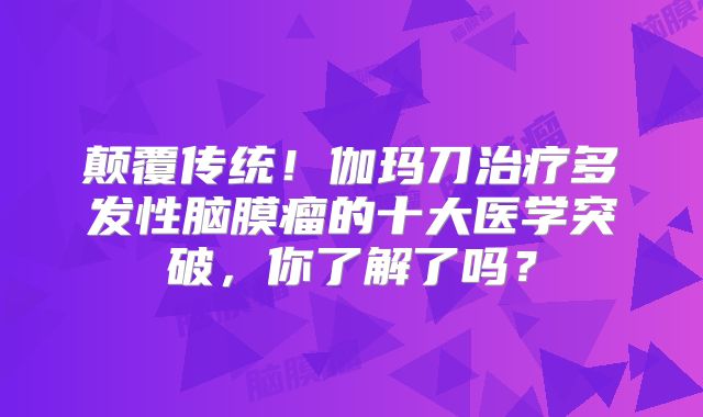 颠覆传统！伽玛刀治疗多发性脑膜瘤的十大医学突破，你了解了吗？