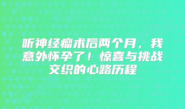 听神经瘤术后两个月，我意外怀孕了！惊喜与挑战交织的心路历程