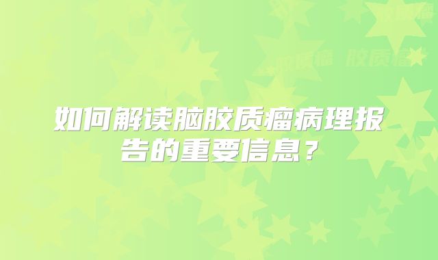 如何解读脑胶质瘤病理报告的重要信息？