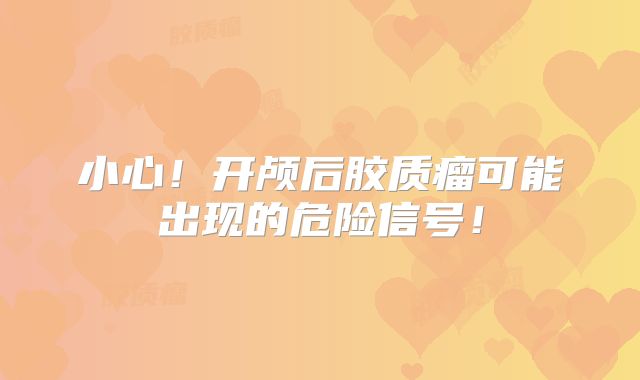 小心！开颅后胶质瘤可能出现的危险信号！