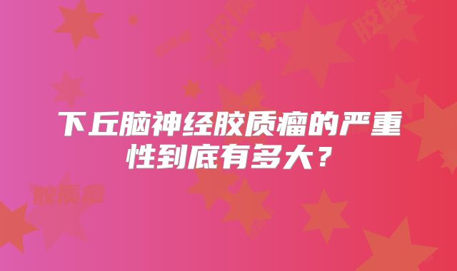 下丘脑神经胶质瘤的严重性到底有多大？