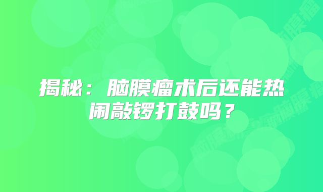揭秘：脑膜瘤术后还能热闹敲锣打鼓吗？