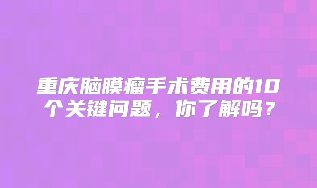重庆脑膜瘤手术费用的10个关键问题，你了解吗？