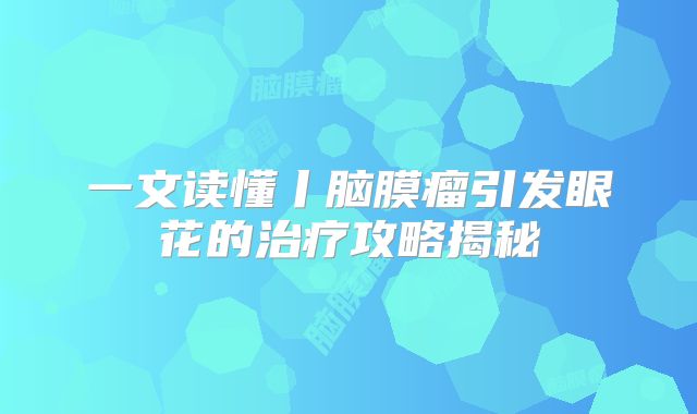 一文读懂丨脑膜瘤引发眼花的治疗攻略揭秘