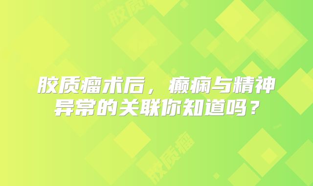 胶质瘤术后，癫痫与精神异常的关联你知道吗？