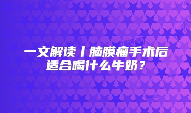 一文解读丨脑膜瘤手术后适合喝什么牛奶？