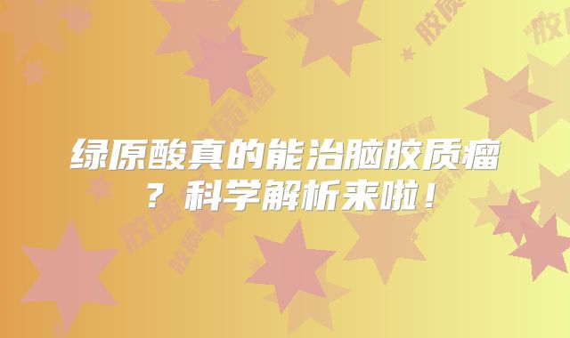 绿原酸真的能治脑胶质瘤？科学解析来啦！
