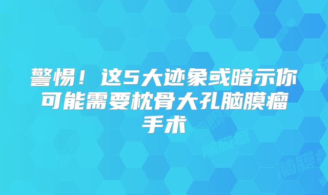 警惕！这5大迹象或暗示你可能需要枕骨大孔脑膜瘤手术