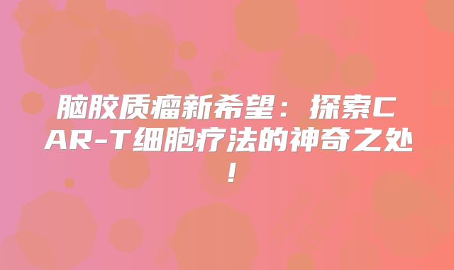 脑胶质瘤新希望：探索CAR-T细胞疗法的神奇之处！