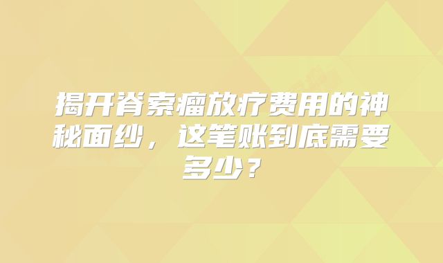 揭开脊索瘤放疗费用的神秘面纱，这笔账到底需要多少？