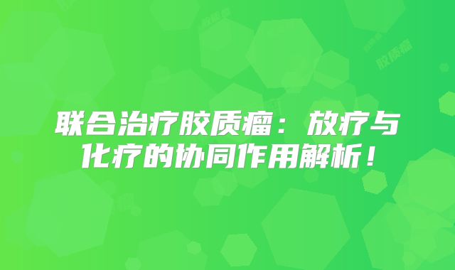 联合治疗胶质瘤：放疗与化疗的协同作用解析！