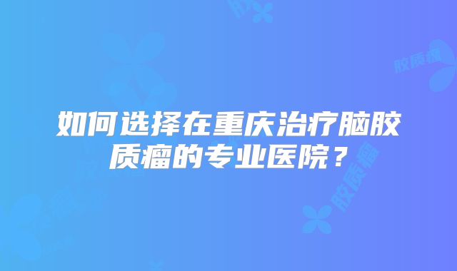 如何选择在重庆治疗脑胶质瘤的专业医院？