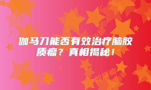伽马刀能否有效治疗脑胶质瘤？真相揭秘！