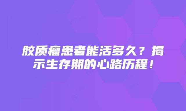 胶质瘤患者能活多久？揭示生存期的心路历程！