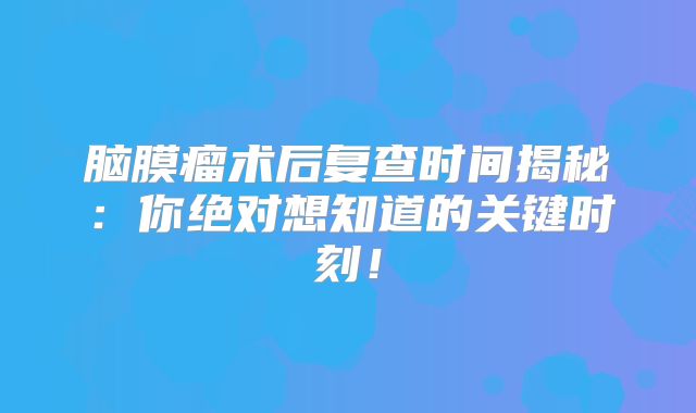 脑膜瘤术后复查时间揭秘：你绝对想知道的关键时刻！