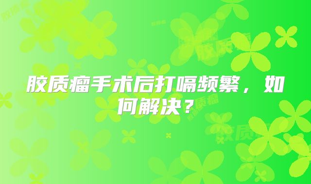 胶质瘤手术后打嗝频繁，如何解决？