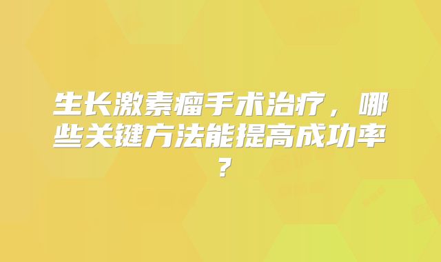 生长激素瘤手术治疗，哪些关键方法能提高成功率？
