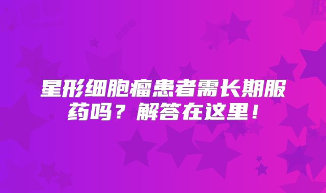 星形细胞瘤患者需长期服药吗？解答在这里！