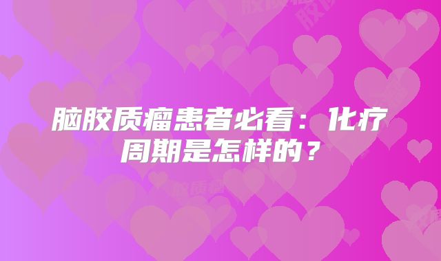 脑胶质瘤患者必看：化疗周期是怎样的？