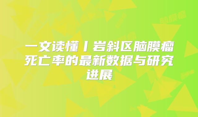 一文读懂丨岩斜区脑膜瘤死亡率的最新数据与研究进展