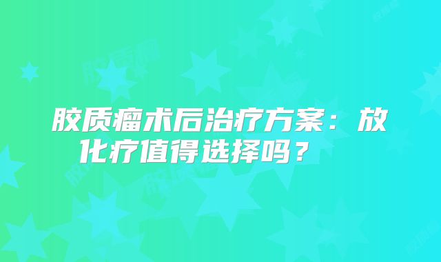 胶质瘤术后治疗方案：放化疗值得选择吗？  