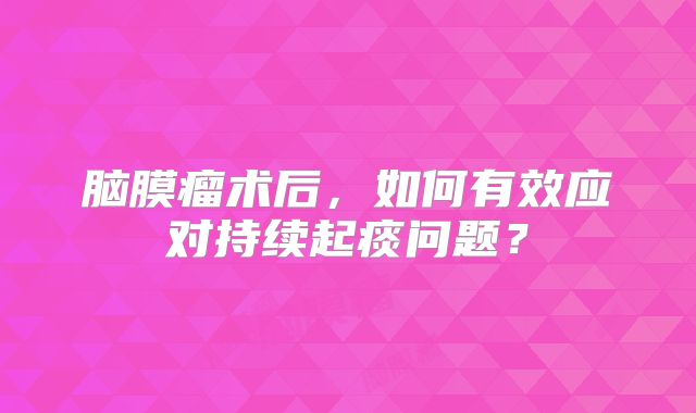 脑膜瘤术后，如何有效应对持续起痰问题？
