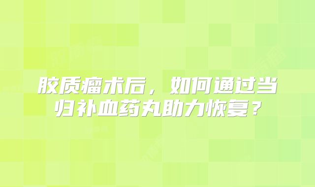 胶质瘤术后，如何通过当归补血药丸助力恢复？